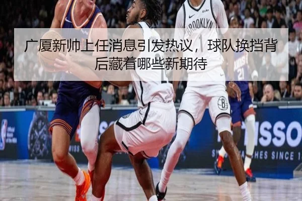 广厦新帅上任消息引发热议，球队换挡背后藏着哪些新期待